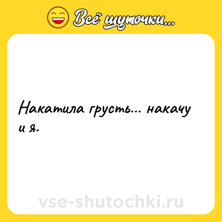 Шутка: Накатила грусть… накачу и я.