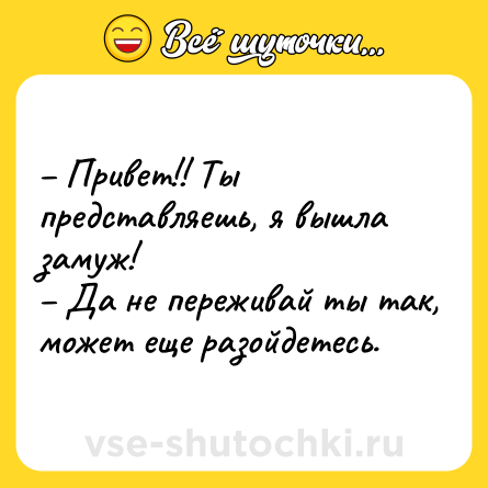 Шутка: – Привет!! Ты представляешь, я вышла замуж!<br>– Да не переживай ты так, может еще разойдетесь.
