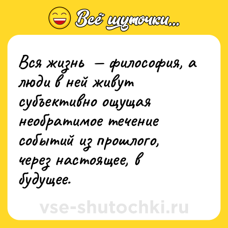 Шутка: Вся жизнь  — философия, а люди в ней живут субъективно ощущая необратимое течение событий из прошлого, через настоящее, в будущее.