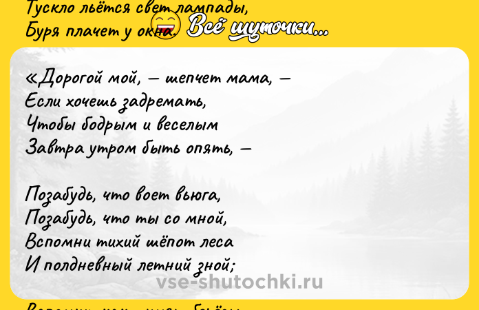 Цитата: Помню долгий зимний вечер,Полумрак и тишина Тускло льётся свет лампады,Буря плачет у окна. Дорогой мой, шепчет мама, Если хочешь задремать,Чтобы бодрым и веселымЗавтра утром быть опять, Позабудь, что воет вьюга,Позабудь, что ты со мной,Вспомни тихий шёпот лесаИ полдневный летний зной Вспомни, как шумят берёзы,А за лесом, у межи,Ходят медленно и плавноЗолотые волны ржи! И знакомому советуЯ доверчиво внималИ, обвеянный мечтами,Забываться начинал.Вместе с тихим сном сливалосьУбаюкиванье грёз Шепот зреющих колосьевИ невнятный шум берёз.Иван Бунин, 1887 г.