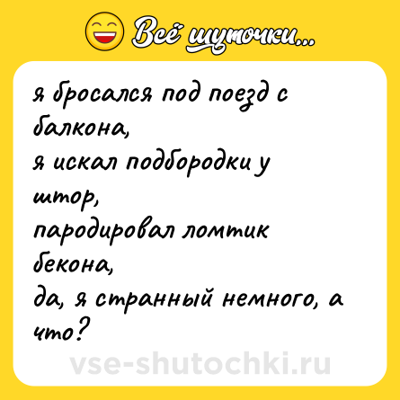 Шутка: я бросался под поезд с балкона,  <br>я искал подбородки у штор,  <br>пародировал ломтик бекона,  <br>да, я странный немного, а что?