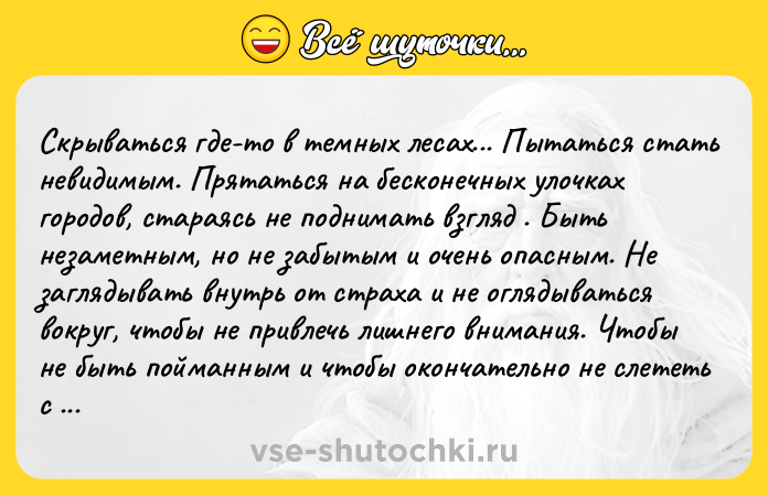Цитата: Скрываться где-то в темных лесах... Пытаться стать невидимым. Прятаться на бесконечных улочках городов, стараясь не поднимать взгляд . Быть незаметным, но не забытым и очень опасным. Не заглядывать внутрь от страха и не оглядываться вокруг, чтобы не привлечь лишнего внимания. Чтобы не быть пойманным и чтобы окончательно не слететь с катушек. Вынужденно идти по острому лезвию, оставляя кровавые сле