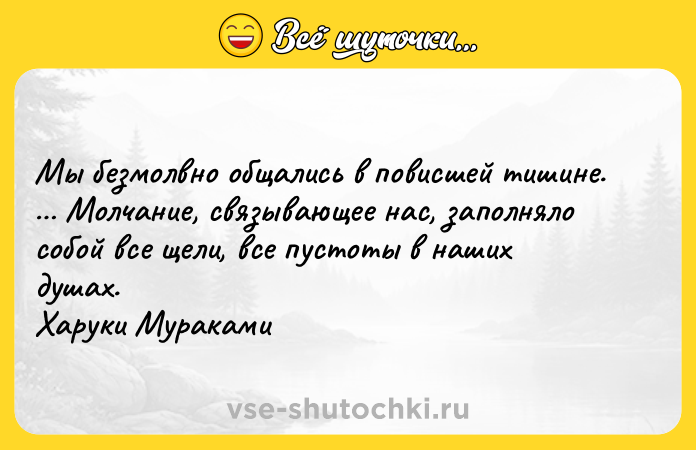 Цитата: Мы безмолвно общались в повисшей тишине. Молчание, связывающее нас, заполняло собой все щели, все пустоты в наших душах. Харуки Мураками