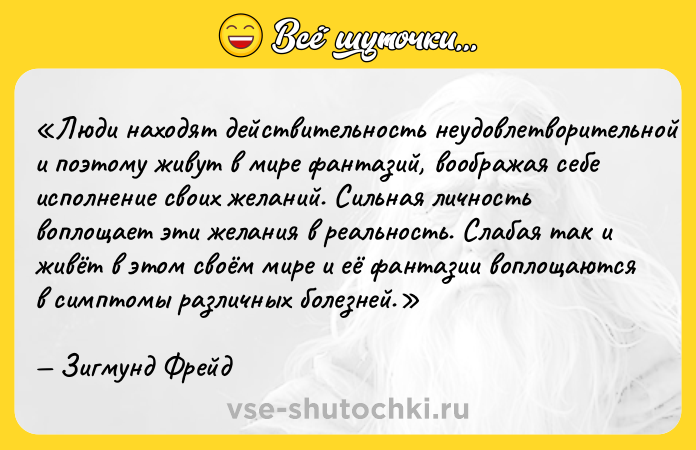 Цитата: Люди находят действительность неудовлетворительной и поэтому живут в мире фантазий, воображая себе исполнение своих желаний. Сильная личность воплощает эти желания в реальность. Слабая так и живёт в этом своём мире и её фантазии воплощаются в симптомы различных болезней.Зигмунд Фрейд
