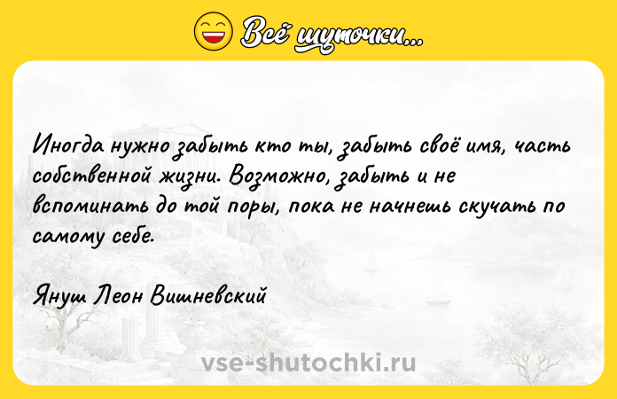 Цитата: Иногда нужно забыть кто ты, забыть своё имя, часть собственной жизни. Возможно, забыть и не вспоминать до той поры, пока не начнешь скучать по самому себе.Януш Леон Вишневский