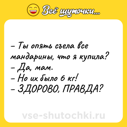 Шутка: – Ты опять съела все мандарины, что я купила? <br>– Да, мам. <br>– Но их было 6 кг! <br>– ЗДОРОВО, ПРАВДА?