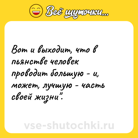 Шутка: Вот и выходит, что в пьянстве человек проводит большую - и, может, лучшую - часть своей жизни