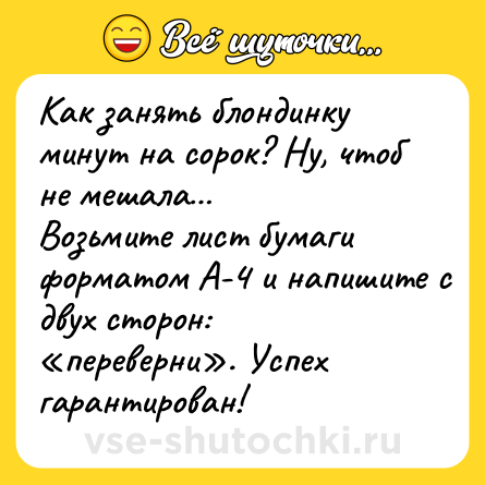 Шутка: Как занять блондинку минут на сорок? Ну, чтоб не мешала…<br>Возьмите лист бумаги форматом А-4 и напишите с двух сторон: «переверни». Успех гарантирован!