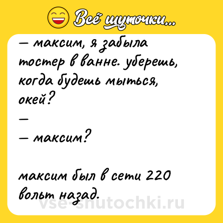 Шутка: — максим, я забыла тостер в ванне. уберешь, когда будешь мыться, окей?<br>—<br>— максим?<br><br>максим был в сети 220 вольт назад.
