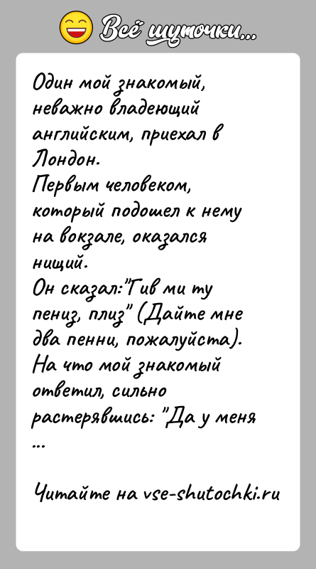История: Один мой знакомый, неважно владеющий английским, приехал в Лондон.Первым человеком, который подошел к нему на вокзале, оказался нищий.Он сказал: Гив ми
