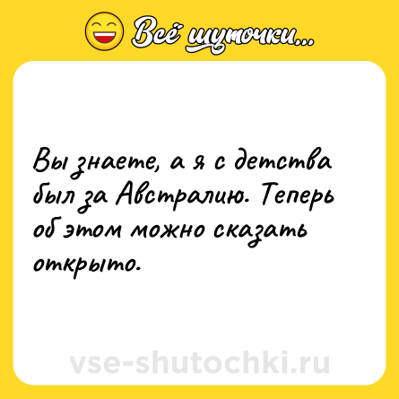 Шутка: Вы знаете, а я с детства был за Австралию. Теперь об этом можно сказать открыто.