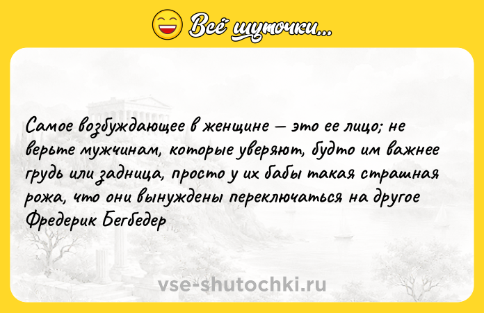 Цитата: Самое возбуждающее в женщине это ее лицо не верьте мужчинам, которые уверяют, будто им важнее грудь или задница, просто у их бабы такая страшная рожа, что они вынуждены переключаться на другое Фредерик Бегбедер