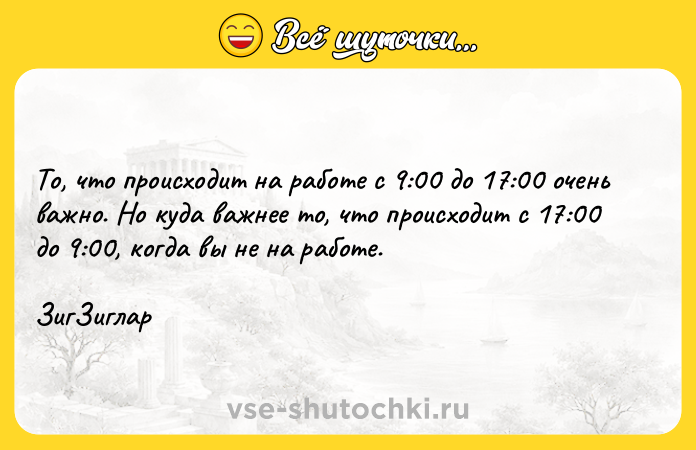 Цитата: То, что происходит на работе с 9:00 до 17:00 очень важно. Но куда важнее то, что происходит с 17:00 до 9:00, когда вы не на работе. ЗигЗиглар