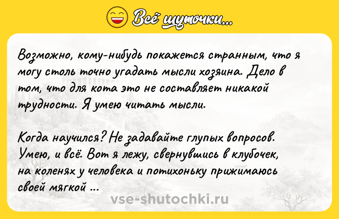Цитата: Возможно, кому-нибудь покажется странным, что я могу столь точно угадать мысли хозяина. Дело в том, что для кота это не составляет никакой трудности. Я умею читать мысли.Когда научился? Не задавайте глупых вопросов. Умею, и всё. Вот я лежу, свернувшись в клубочек, на коленях у человека и потихоньку прижимаюсь своей мягкой меховой шубкой к его животу. Возникает поток электричества, и внутренний мир человека во всех подробностях встает перед моим мысленным взором.Нацумэ Сосэки, Ваш покорный слуга кот