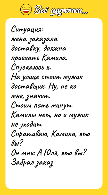 Шутка: Ситуация: жена заказала доставку, должна приехать Камила. Спускаюсь я.На улице стоит мужик доставщик. Ну, не ко мне, значит.Стоим пять минут. Камилы нет, но и мужик не уходит.Спрашиваю, Камила, это вы? Он мне: А Юля, это вы?Забрал заказ