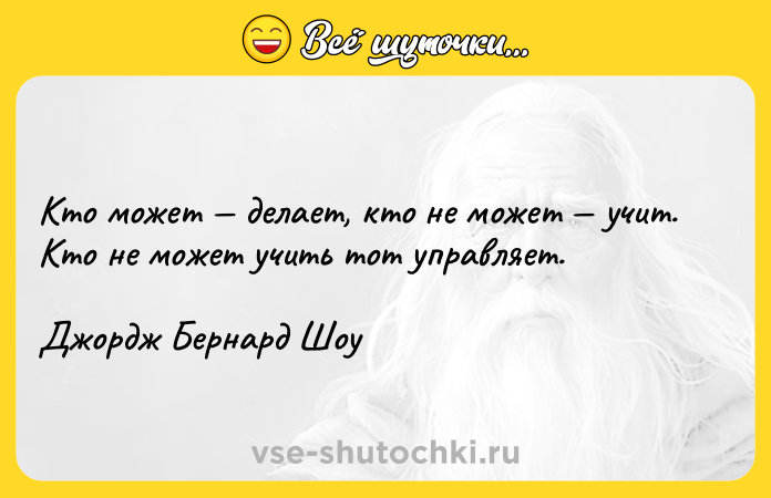 Цитата: Кто может делает, кто не может учит. Кто не может учить тот управляет.Джордж Бернард Шоу