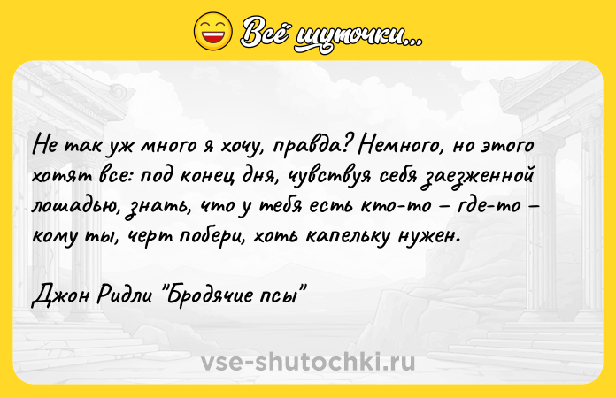 Цитата: Не так уж много я хочу, правда? Немного, но этого хотят все: под конец дня, чувствуя себя заезженной лошадью, знать, что у тебя есть кто-то где-то кому ты, черт побери, хоть капельку нужен.Джон Ридли Бродячие псы