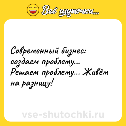 Шутка: Современный бизнес: создаем проблему... Решаем проблему... Живём на разницу!