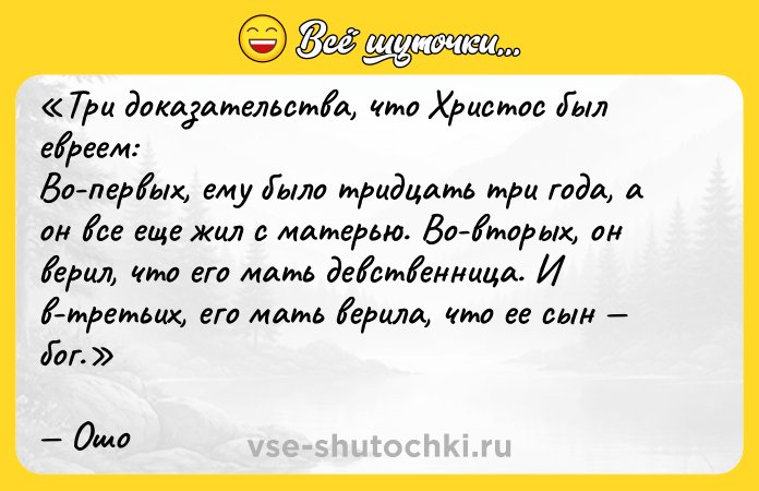 Цитата: Три доказательства, что Христос был евреем:Во-первых, ему было тридцать три года, а он все еще жил с матерью. Во-вторых, он верил, что его мать девственница. И в-третьих, его мать верила, что ее сын бог.Ошо