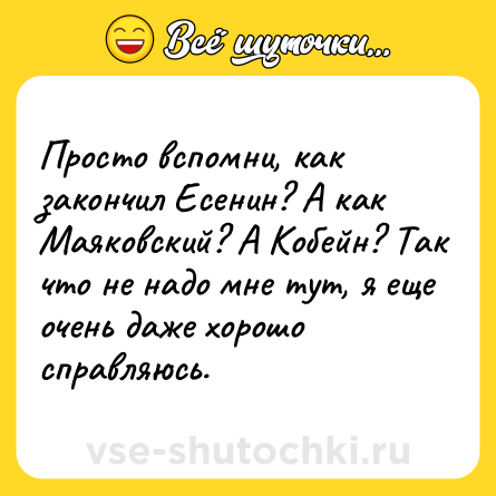 Шутка: Просто вспомни, как закончил Есенин? А как Маяковский? А Кобейн? Так что не надо мне тут, я еще очень даже хорошо справляюсь.