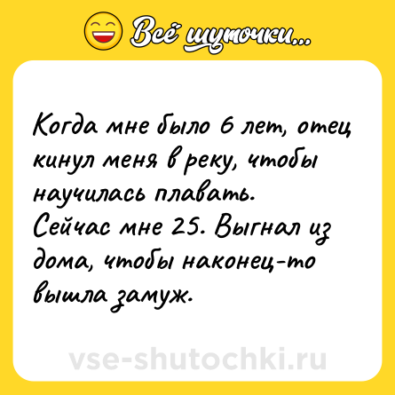 Шутка: Когда мне было 6 лет, отец кинул меня в реку, чтобы научилась плавать. Сейчас мне 25. Выгнал из дома, чтобы наконец-то вышла замуж.