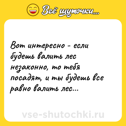Шутка: Вот интересно - если будешь валить лес незаконно, то тебя посадят, и ты будешь все равно валить лес…