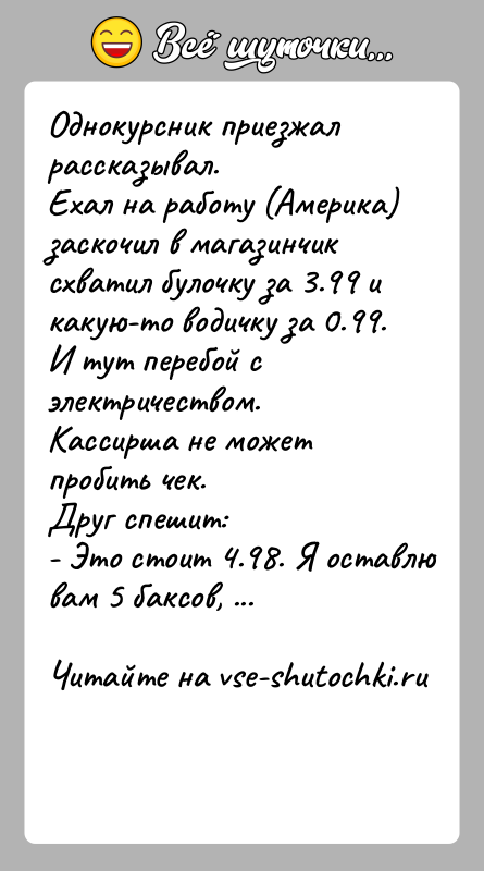 История: Однокурсник приезжал рассказывал.Ехал на работу (Америка) заскочил в магазинчик схватил булочку за 3.99 и какую-то водичку за 0.99. И тут