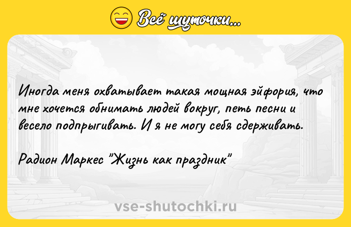 Цитата: Иногда меня охватывает такая мощная эйфория, что мне хочется обнимать людей вокруг, петь песни и весело подпрыгивать. И я не могу себя сдерживать.Радион Маркес Жизнь как праздник