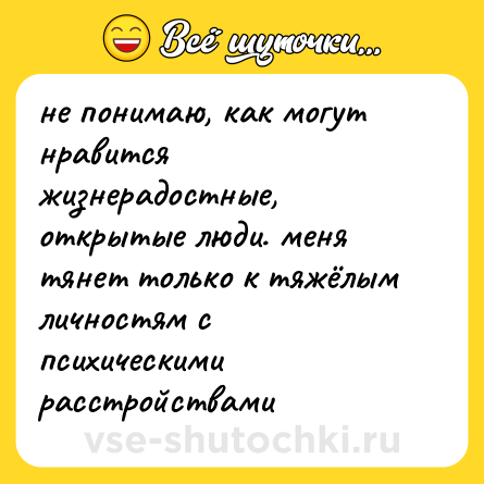 Шутка: не понимаю, как могут нравится жизнерадостные, открытые люди. меня тянет только к тяжёлым личностям с психическими расстройствами