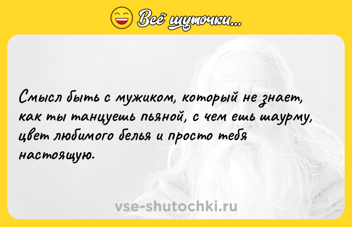 Цитата: Смысл быть с мужиком, который не знает, как ты танцуешь пьяной, с чем ешь шаурму, цвет любимого белья и просто тебя настоящую.