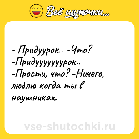 Шутка: - Придуурок.. -Что? -Придууууууурок.. -Прости, что? -Ничего, люблю когда ты в наушниках.
