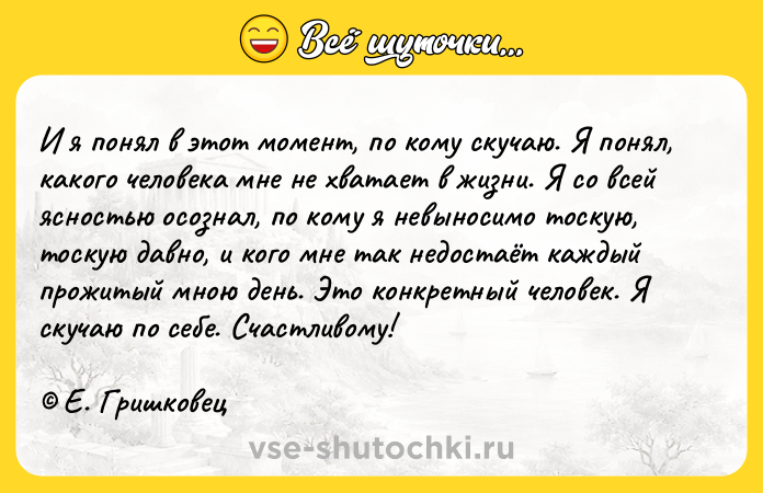 Цитата: И я понял в этот момент, по кому скучаю. Я понял, какого человека мне не хватает в жизни. Я со всей ясностью осознал, по кому я невыносимо тоскую, тоскую давно, и кого мне так недостаёт каждый прожитый мною день. Это конкретный человек. Я скучаю по себе. Счастливому! Е. Гришковец