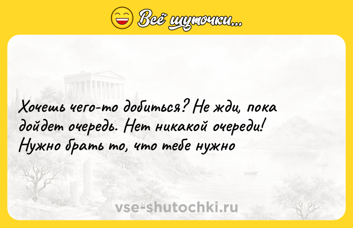 Цитата: Хочешь чего-то добиться? Не жди, пока дойдет очередь. Нет никакой очереди! Нужно брать то, что тебе нужно