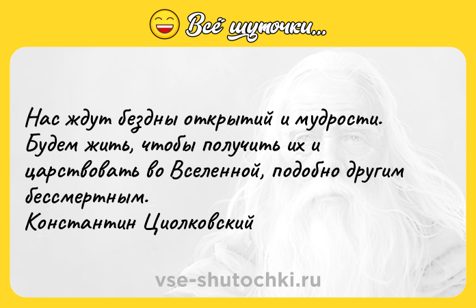 Цитата: Нас ждут бездны открытий и мудрости. Будем жить, чтобы получить их и царствовать во Вселенной, подобно другим бессмертным. Константин Циолковский