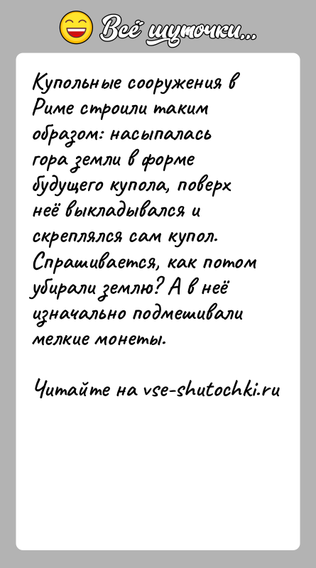 История: Купольные сооружения в Риме строили таким образом: насыпалась гора земли в форме будущего купола, поверх неё выкладывался и скреплялся сам