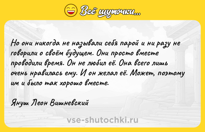 Цитата: Но они никогда не называли себя парой и ни разу не говорили о своём будущем. Они просто вместе проводили время. Он не любил её. Она всего лишь очень нравилась ему. И он желал её. Может, поэтому им и было так хорошо вместе.Януш Леон Вишневский