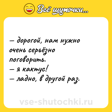 Шутка: — дорогой, нам нужно очень серьёзно поговорить.  <br>— я кактус!  <br>— ладно, в другой раз.