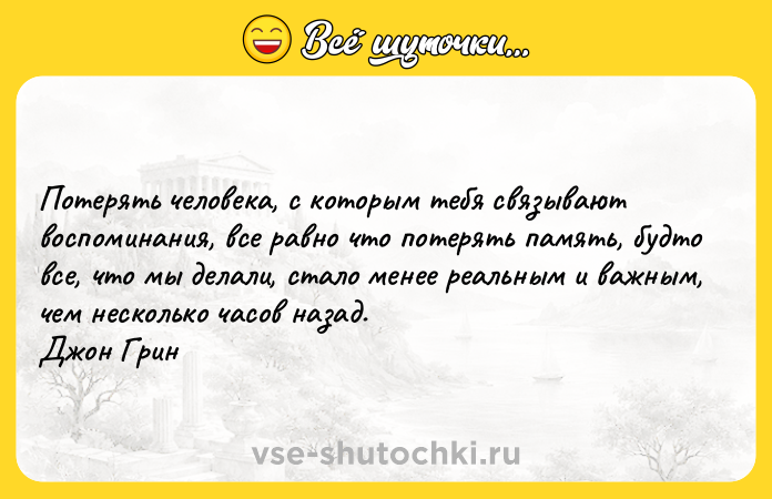 Цитата: Потерять человека, с которым тебя связывают воспоминания, все равно что потерять память, будто все, что мы делали, стало менее реальным и важным, чем несколько часов назад. Джон Грин
