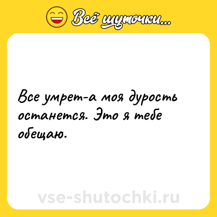 Шутка: Все умрет-а моя дурость останется. Это я тебе обещаю.
