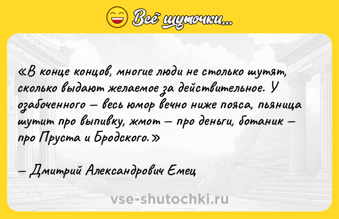 Цитата: В конце концов, многие люди не столько шутят, сколько выдают желаемое за действительное. У озабоченного весь юмор вечно ниже пояса, пьяница шутит про выпивку, жмот про деньги, ботаник про Пруста и Бродского.Дмитрий Александрович Емец