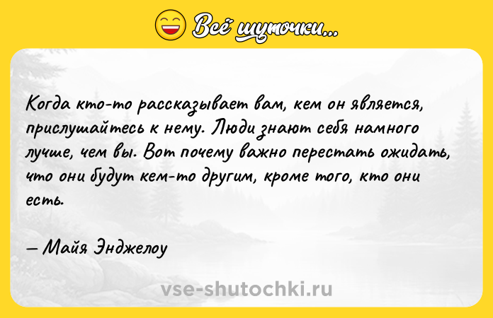 Цитата: Когда кто-то рассказывает вам, кем он является, прислушайтесь к нему. Люди знают себя намного лучше, чем вы. Вот почему важно перестать ожидать, что они будут кем-то другим, кроме того, кто они есть. Майя Энджелоу