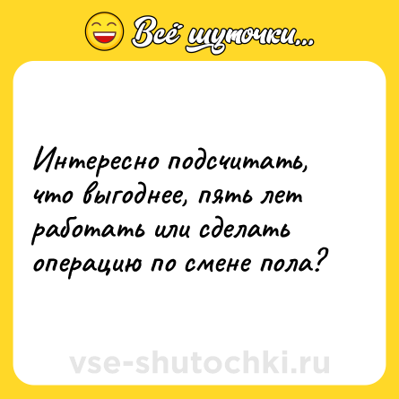Шутка: Интересно подсчитать, что выгоднее, пять лет работать или сделать операцию по смене пола?