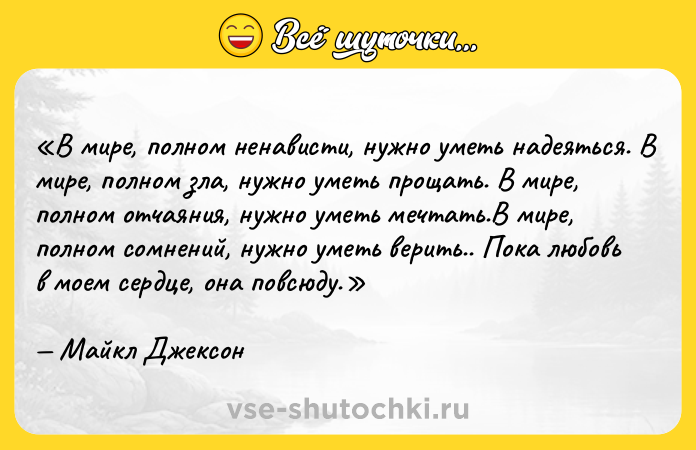 Цитата: В мире, полном ненависти, нужно уметь надеяться. В мире, полном зла, нужно уметь прощать. В мире, полном отчаяния, нужно уметь мечтать.В мире, полном сомнений, нужно уметь верить.. Пока любовь в моем сердце, она повсюду.Майкл Джексон