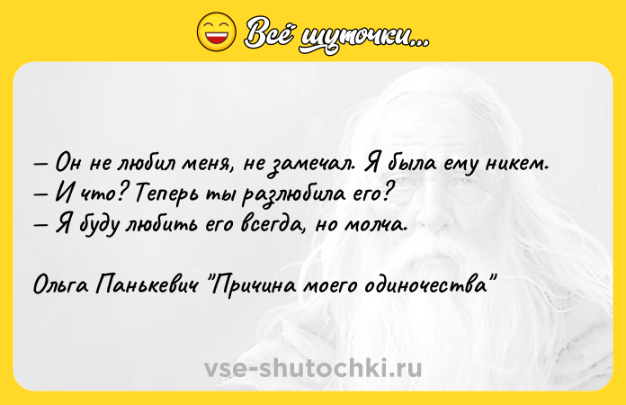 Цитата: Он не любил меня, не замечал. Я была ему никем. И что? Теперь ты разлюбила его? Я буду любить его всегда, но молча.Ольга Панькевич Причина моего одиночества