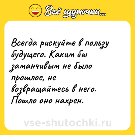 Шутка: Всегда рискуйте в пользу будущего. Каким бы заманчивым не было прошлое, не возвращайтесь в него. Пошло оно нахрен.
