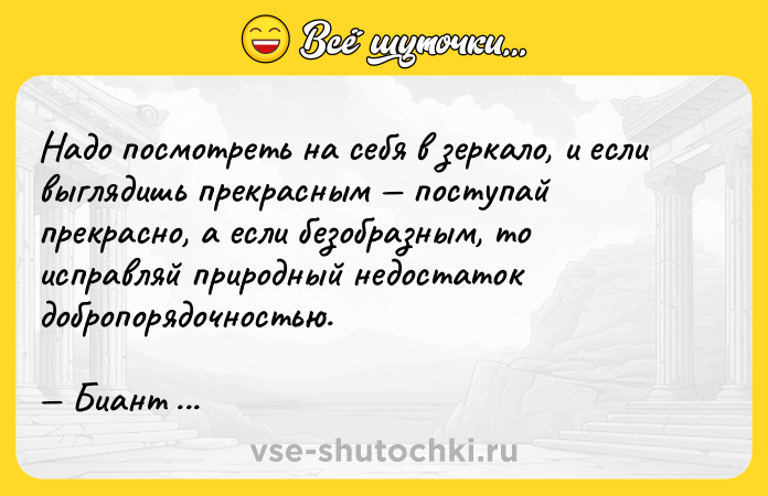 Цитата: Надо посмотреть на себя в зеркало, и если выглядишь прекрасным поступай прекрасно, а если безобразным, то исправляй природный недостаток добропорядочностью. Биант Приенский
