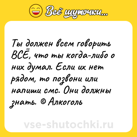 Шутка: Ты должен всем говорить ВСЁ, что ты когда-либо о них думал. Если их нет рядом, то позвони или напиши смс. Они должны знать. © Алкоголь