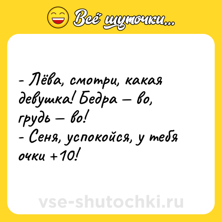 Шутка: - Лёва, смотри, какая девушка! Бедра — во, грудь — во! <br>- Сеня, успокойся, у тебя очки +10!