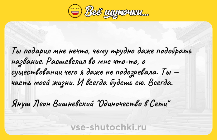 Цитата: Ты подарил мне нечто, чему трудно даже подобрать название. Расшевелил во мне что-то, о существовании чего я даже не подозревала. Ты часть моей жизни. И всегда будешь ею. Всегда.Януш Леон Вишневский Одиночество в Сети
