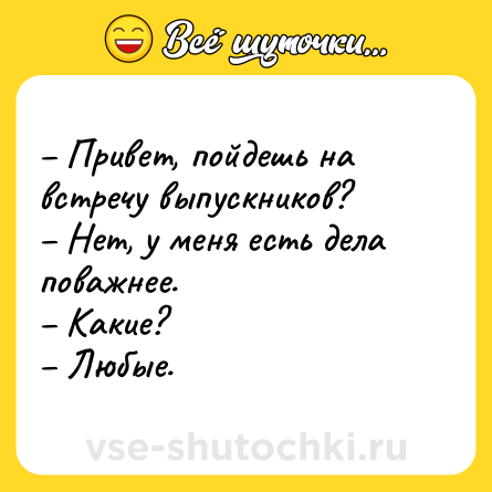 Шутка: – Привет, пойдешь на встречу выпускников? <br>– Нет, у меня есть дела поважнее. <br>– Какие? <br>– Любые.